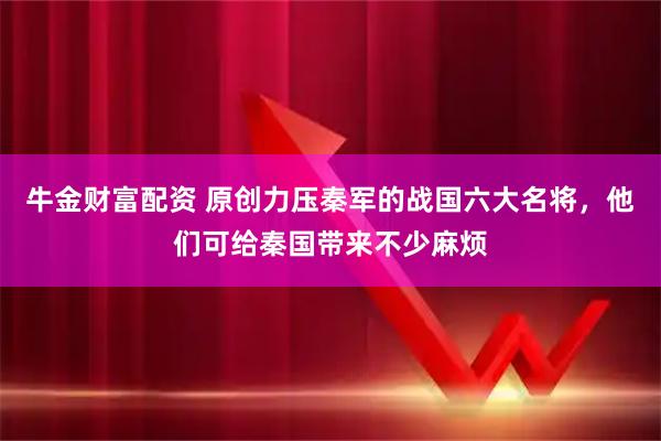 牛金财富配资 原创力压秦军的战国六大名将，他们可给秦国带来不少麻烦