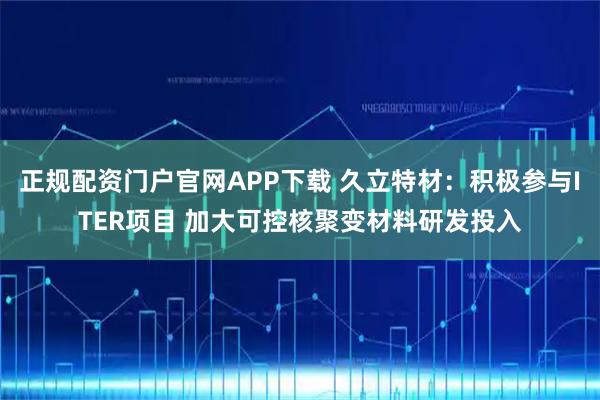 正规配资门户官网APP下载 久立特材：积极参与ITER项目 加大可控核聚变材料研发投入