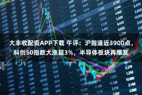 大丰收配资APP下载 午评：沪指逼近3900点，科创50指数大涨超3%，半导体板块再爆发