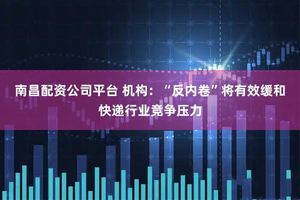 南昌配资公司平台 机构：“反内卷”将有效缓和快递行业竞争压力