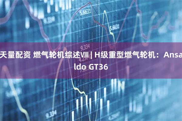 天量配资 燃气轮机综述Ⅷ | H级重型燃气轮机：Ansaldo GT36