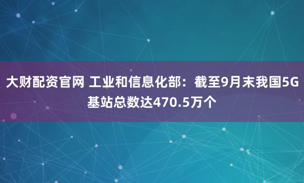 大财配资官网 工业和信息化部：截至9月末我国5G基站总数达470.5万个