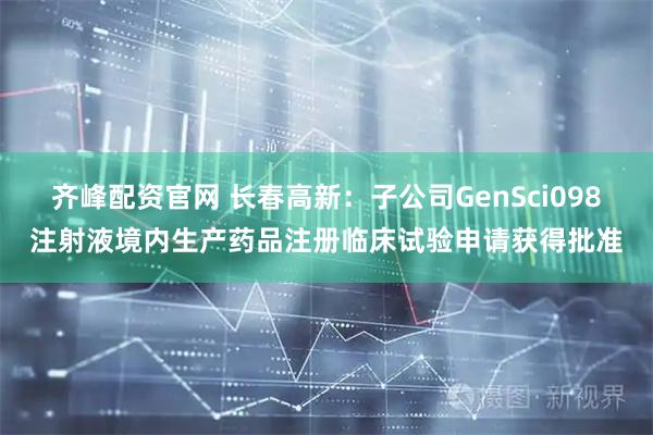 齐峰配资官网 长春高新：子公司GenSci098注射液境内生产药品注册临床试验申请获得批准