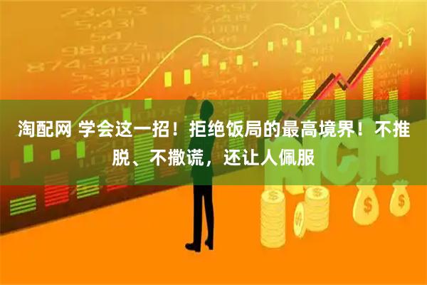 淘配网 学会这一招！拒绝饭局的最高境界！不推脱、不撒谎，还让人佩服