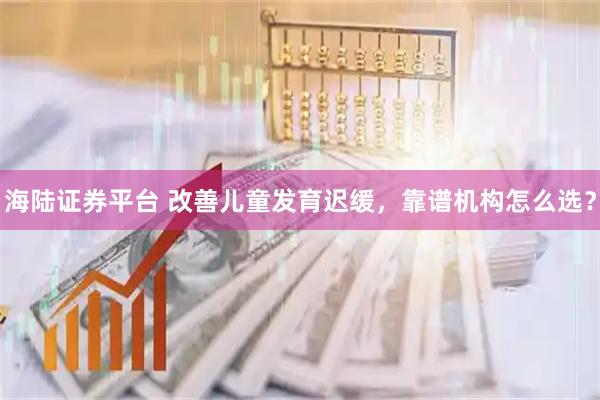 海陆证券平台 改善儿童发育迟缓，靠谱机构怎么选？