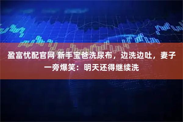 盈富忧配官网 新手宝爸洗尿布，边洗边吐，妻子一旁爆笑：明天还得继续洗