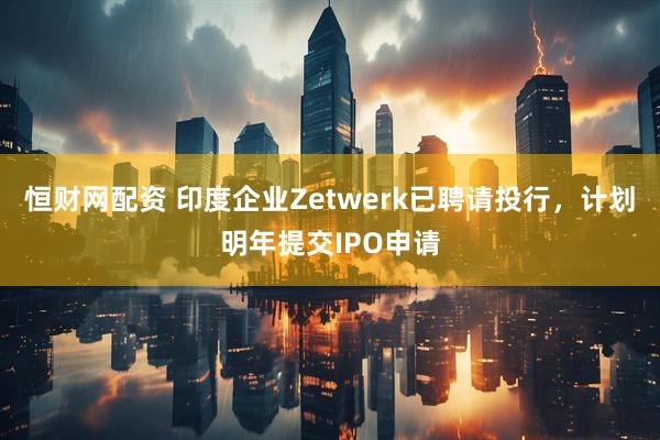 恒财网配资 印度企业Zetwerk已聘请投行，计划明年提交IPO申请