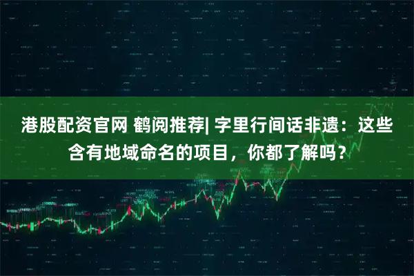 港股配资官网 鹤阅推荐| 字里行间话非遗：这些含有地域命名的项目，你都了解吗？