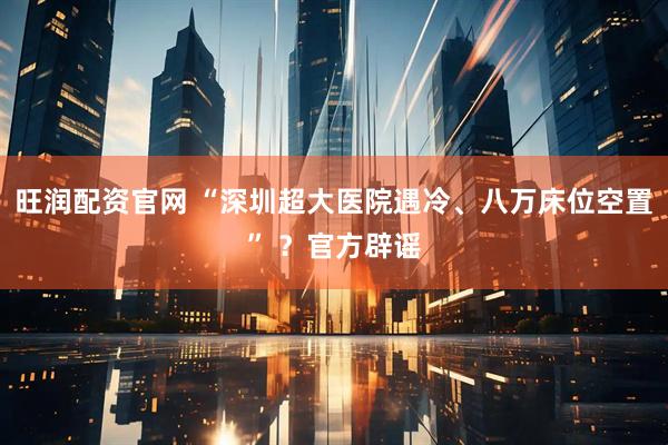 旺润配资官网 “深圳超大医院遇冷、八万床位空置” ？官方辟谣