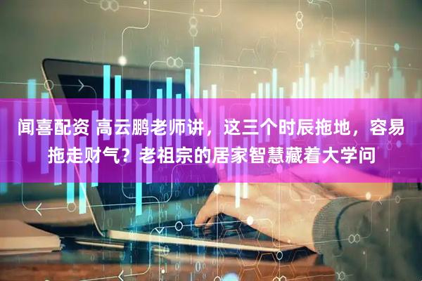 闻喜配资 高云鹏老师讲，这三个时辰拖地，容易拖走财气？老祖宗的居家智慧藏着大学问