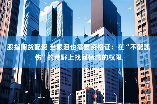 股指期货配资 当眼泪也需要资格证：在“不配悲伤”的荒野上找回情感的权限