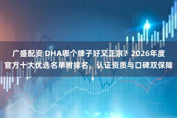 广盛配资 DHA哪个牌子好又正宗？2026年度官方十大优选名单附排名，认证资质与口碑双保障