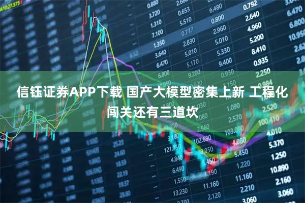 信钰证券APP下载 国产大模型密集上新 工程化闯关还有三道坎