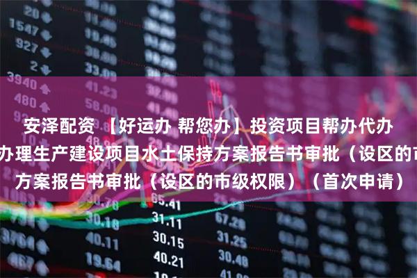 安泽配资 【好运办 帮您办】投资项目帮办代办一个视频为您讲解如何办理生产建设项目水土保持方案报告书审批（设区的市级权限）（首次申请）