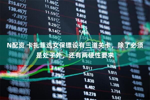 N配资 卡扎菲选女保镖设有三道关卡，除了必须是处子外，还有两硬性要求