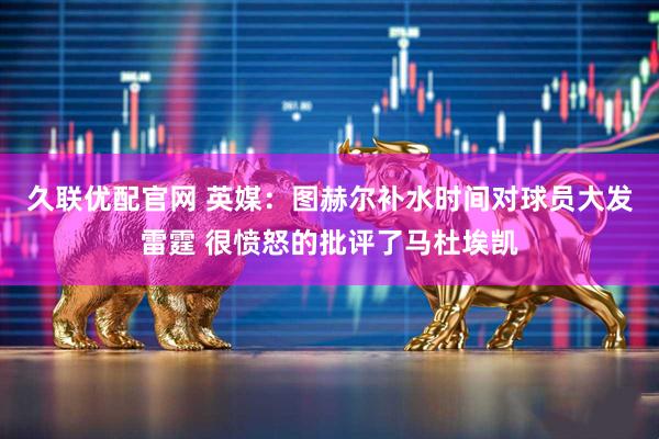 久联优配官网 英媒：图赫尔补水时间对球员大发雷霆 很愤怒的批评了马杜埃凯