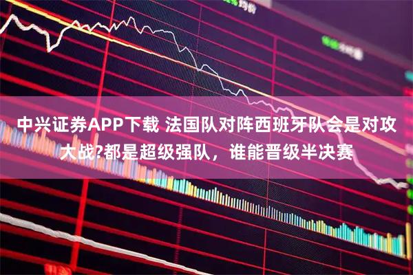 中兴证券APP下载 法国队对阵西班牙队会是对攻大战?都是超级强队,谁能晋级半决赛