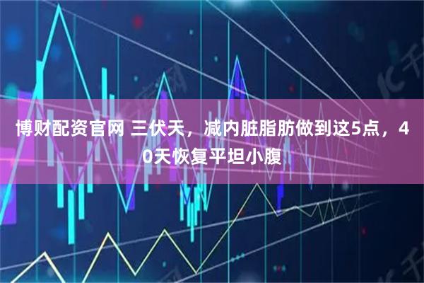 博财配资官网 三伏天，减内脏脂肪做到这5点，40天恢复平坦小腹