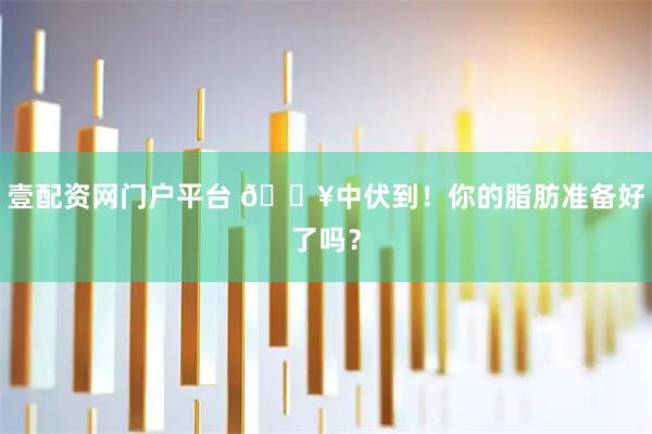壹配资网门户平台 🔥中伏到!你的脂肪准备好了吗?